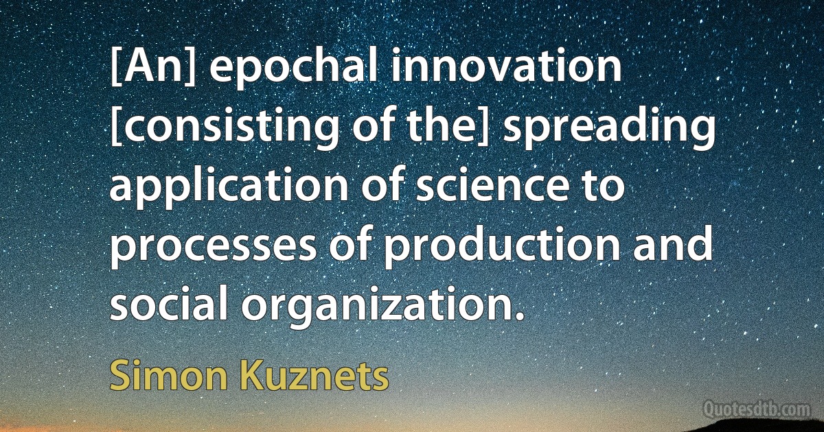 [An] epochal innovation [consisting of the] spreading application of science to processes of production and social organization. (Simon Kuznets)