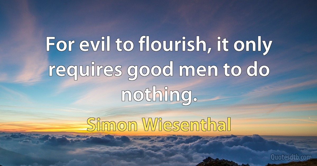 For evil to flourish, it only requires good men to do nothing. (Simon Wiesenthal)