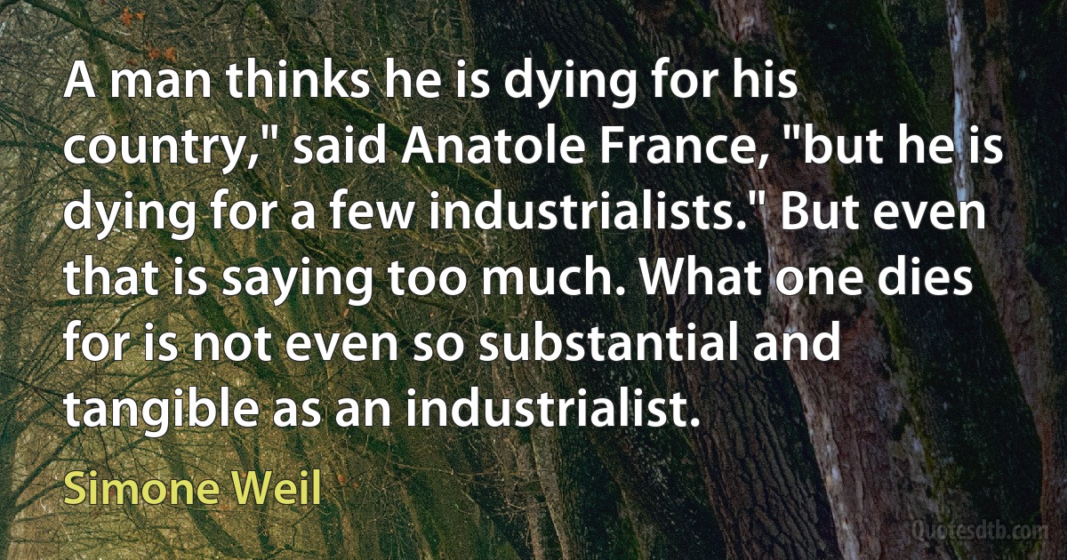 A man thinks he is dying for his country," said Anatole France, "but he is dying for a few industrialists." But even that is saying too much. What one dies for is not even so substantial and tangible as an industrialist. (Simone Weil)