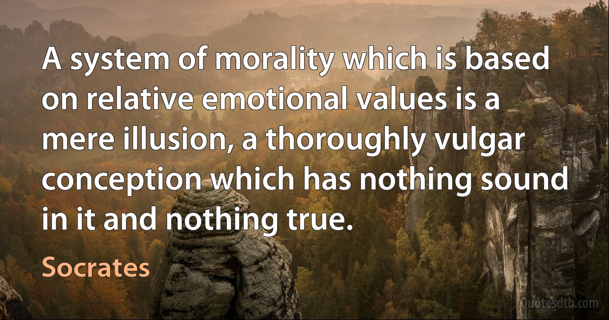 A system of morality which is based on relative emotional values is a mere illusion, a thoroughly vulgar conception which has nothing sound in it and nothing true. (Socrates)