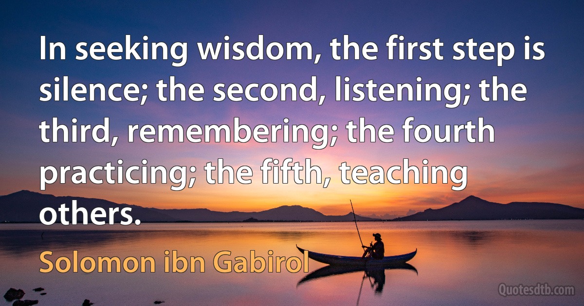 In seeking wisdom, the first step is silence; the second, listening; the third, remembering; the fourth practicing; the fifth, teaching others. (Solomon ibn Gabirol)