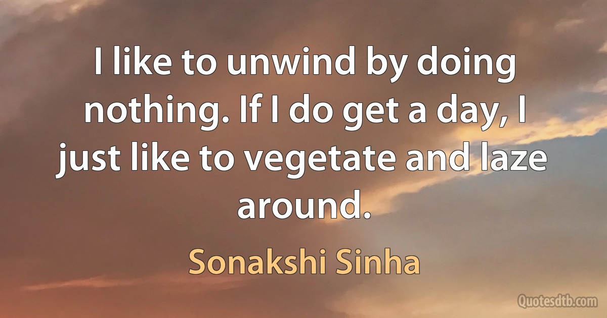 I like to unwind by doing nothing. If I do get a day, I just like to vegetate and laze around. (Sonakshi Sinha)