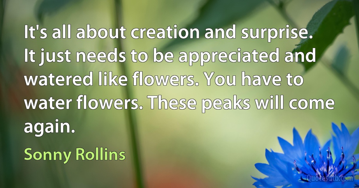 It's all about creation and surprise. It just needs to be appreciated and watered like flowers. You have to water flowers. These peaks will come again. (Sonny Rollins)