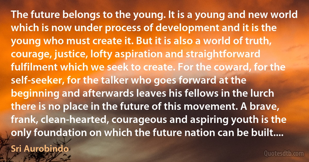 The future belongs to the young. It is a young and new world which is now under process of development and it is the young who must create it. But it is also a world of truth, courage, justice, lofty aspiration and straightforward fulfilment which we seek to create. For the coward, for the self-seeker, for the talker who goes forward at the beginning and afterwards leaves his fellows in the lurch there is no place in the future of this movement. A brave, frank, clean-hearted, courageous and aspiring youth is the only foundation on which the future nation can be built.... (Sri Aurobindo)