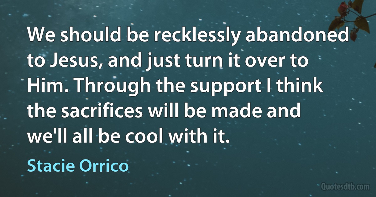 We should be recklessly abandoned to Jesus, and just turn it over to Him. Through the support I think the sacrifices will be made and we'll all be cool with it. (Stacie Orrico)