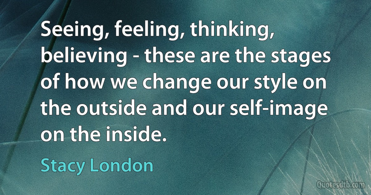 Seeing, feeling, thinking, believing - these are the stages of how we change our style on the outside and our self-image on the inside. (Stacy London)