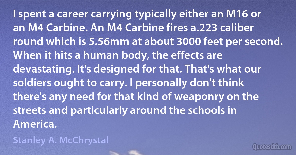 I spent a career carrying typically either an M16 or an M4 Carbine. An M4 Carbine fires a.223 caliber round which is 5.56mm at about 3000 feet per second. When it hits a human body, the effects are devastating. It's designed for that. That's what our soldiers ought to carry. I personally don't think there's any need for that kind of weaponry on the streets and particularly around the schools in America. (Stanley A. McChrystal)