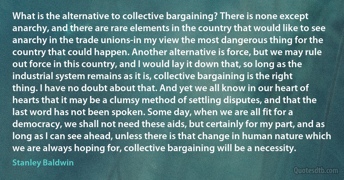 What is the alternative to collective bargaining? There is none except anarchy, and there are rare elements in the country that would like to see anarchy in the trade unions-in my view the most dangerous thing for the country that could happen. Another alternative is force, but we may rule out force in this country, and I would lay it down that, so long as the industrial system remains as it is, collective bargaining is the right thing. I have no doubt about that. And yet we all know in our heart of hearts that it may be a clumsy method of settling disputes, and that the last word has not been spoken. Some day, when we are all fit for a democracy, we shall not need these aids, but certainly for my part, and as long as I can see ahead, unless there is that change in human nature which we are always hoping for, collective bargaining will be a necessity. (Stanley Baldwin)