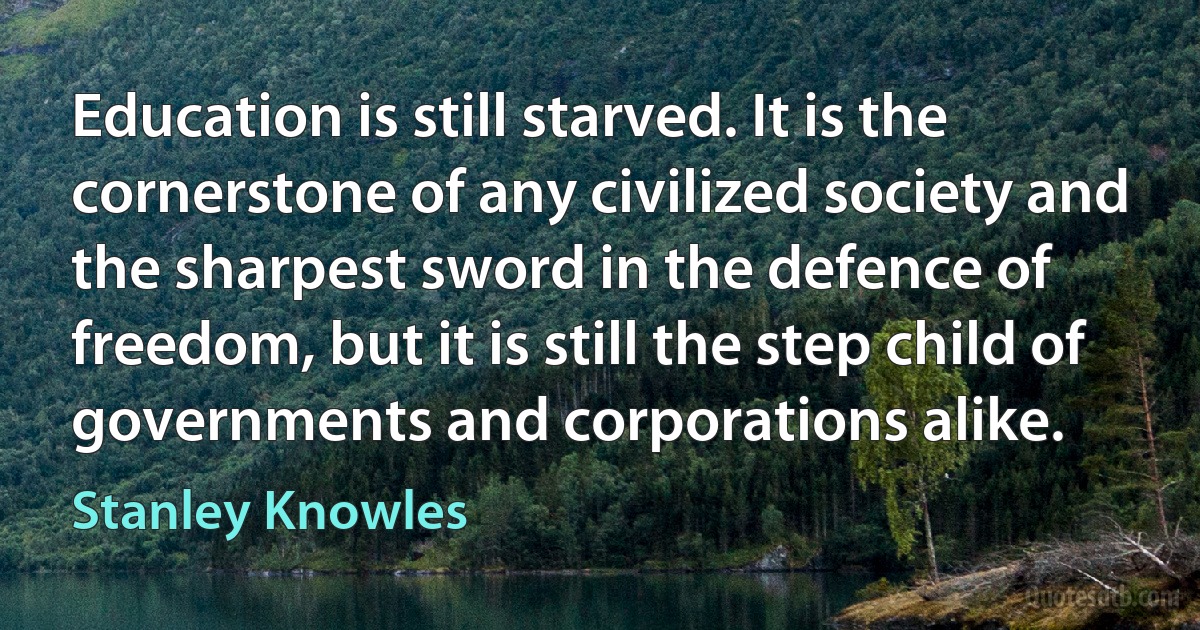 Education is still starved. It is the cornerstone of any civilized society and the sharpest sword in the defence of freedom, but it is still the step child of governments and corporations alike. (Stanley Knowles)