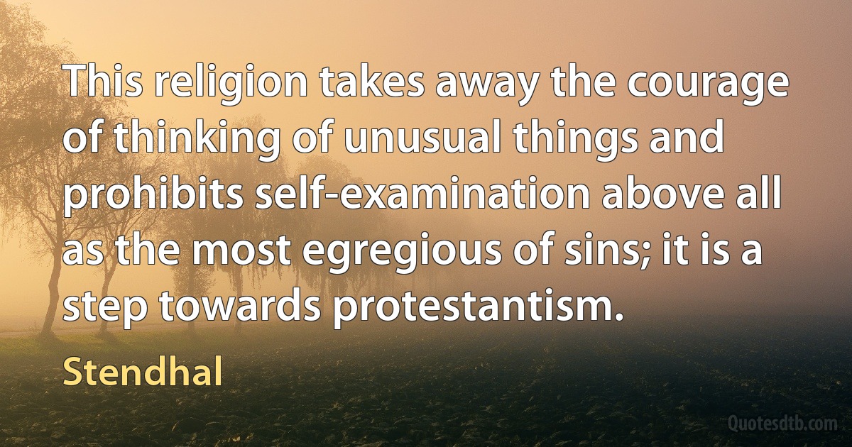 This religion takes away the courage of thinking of unusual things and prohibits self-examination above all as the most egregious of sins; it is a step towards protestantism. (Stendhal)