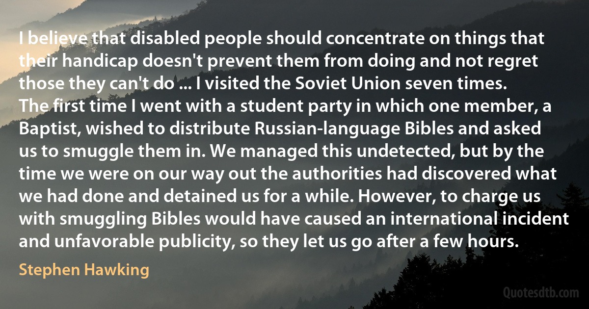 I believe that disabled people should concentrate on things that their handicap doesn't prevent them from doing and not regret those they can't do ... I visited the Soviet Union seven times. The first time I went with a student party in which one member, a Baptist, wished to distribute Russian-language Bibles and asked us to smuggle them in. We managed this undetected, but by the time we were on our way out the authorities had discovered what we had done and detained us for a while. However, to charge us with smuggling Bibles would have caused an international incident and unfavorable publicity, so they let us go after a few hours. (Stephen Hawking)