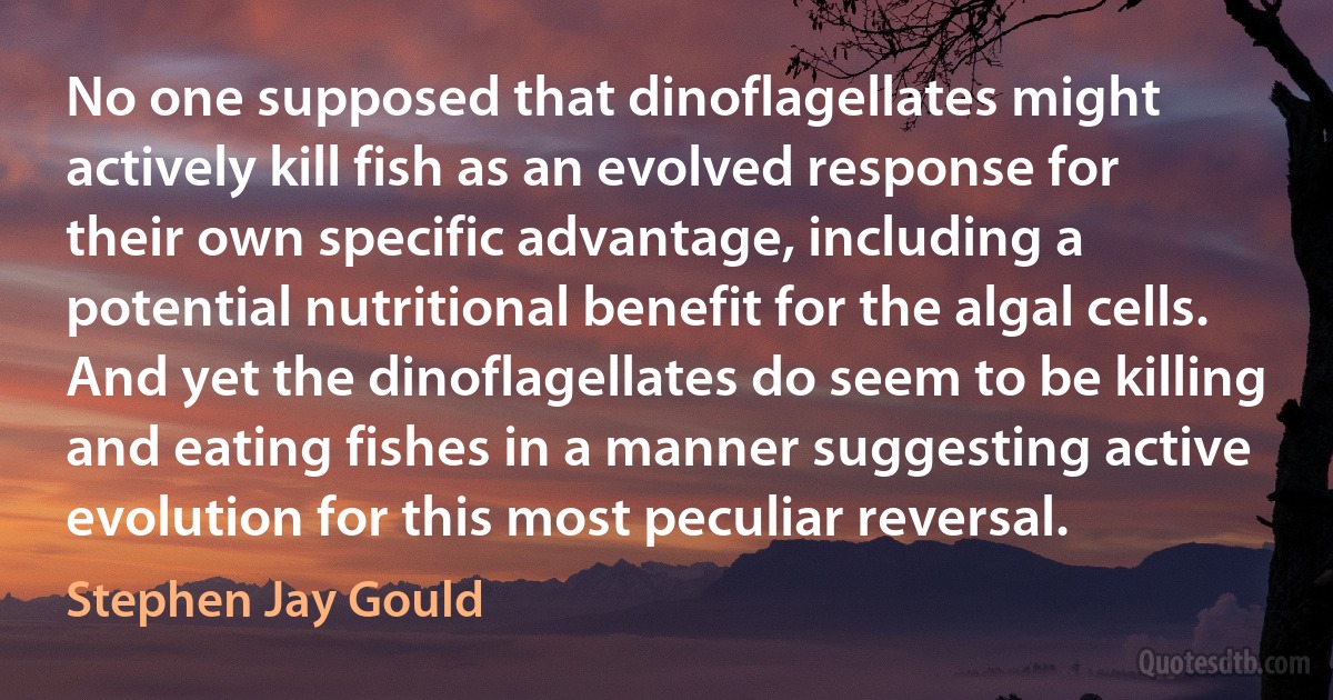 No one supposed that dinoflagellates might actively kill fish as an evolved response for their own specific advantage, including a potential nutritional benefit for the algal cells. And yet the dinoflagellates do seem to be killing and eating fishes in a manner suggesting active evolution for this most peculiar reversal. (Stephen Jay Gould)