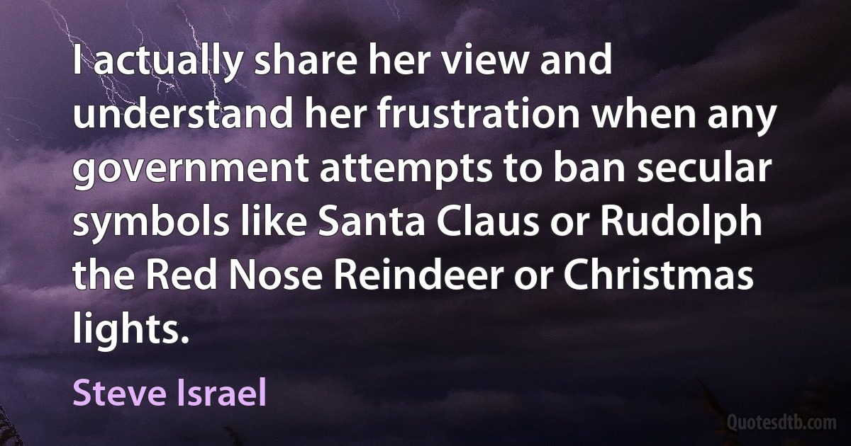 I actually share her view and understand her frustration when any government attempts to ban secular symbols like Santa Claus or Rudolph the Red Nose Reindeer or Christmas lights. (Steve Israel)