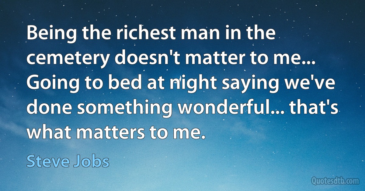 Being the richest man in the cemetery doesn't matter to me... Going to bed at night saying we've done something wonderful... that's what matters to me. (Steve Jobs)