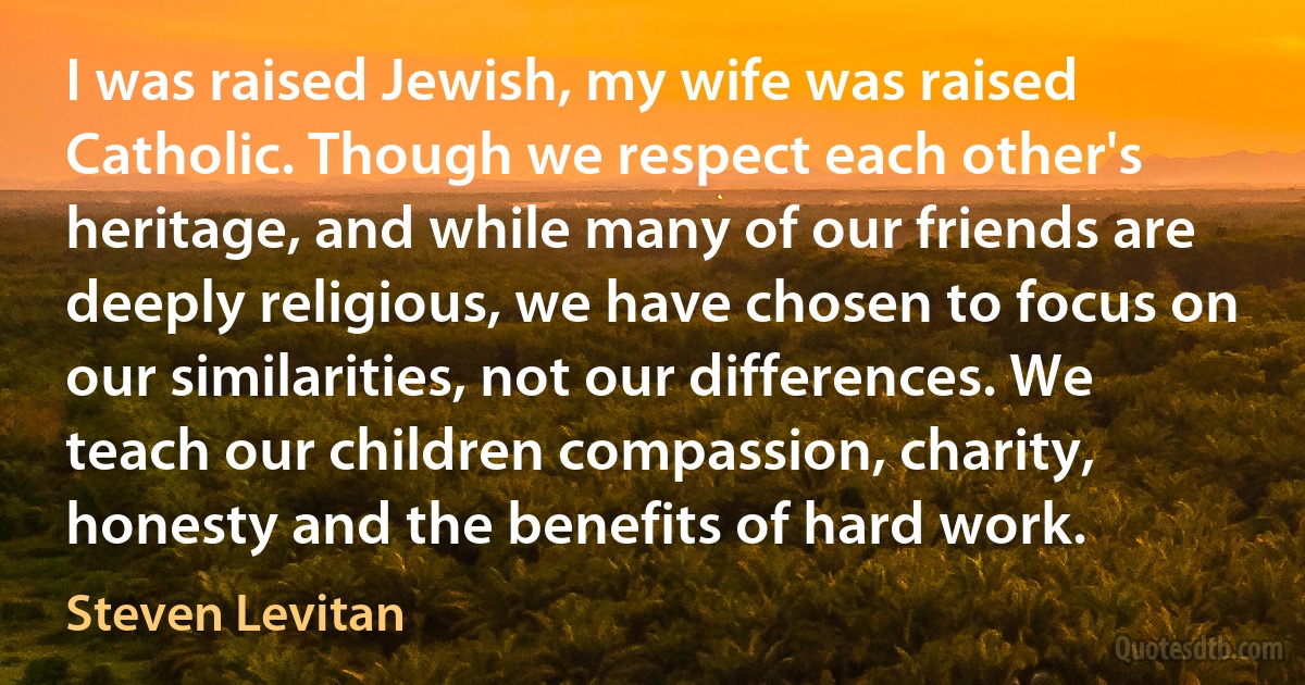 I was raised Jewish, my wife was raised Catholic. Though we respect each other's heritage, and while many of our friends are deeply religious, we have chosen to focus on our similarities, not our differences. We teach our children compassion, charity, honesty and the benefits of hard work. (Steven Levitan)