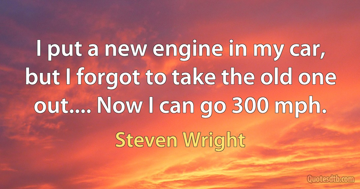 I put a new engine in my car, but I forgot to take the old one out.... Now I can go 300 mph. (Steven Wright)