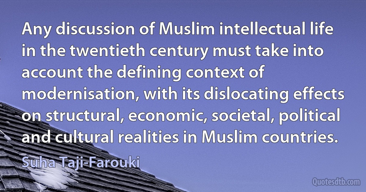 Any discussion of Muslim intellectual life in the twentieth century must take into account the defining context of modernisation, with its dislocating effects on structural, economic, societal, political and cultural realities in Muslim countries. (Suha Taji-Farouki)