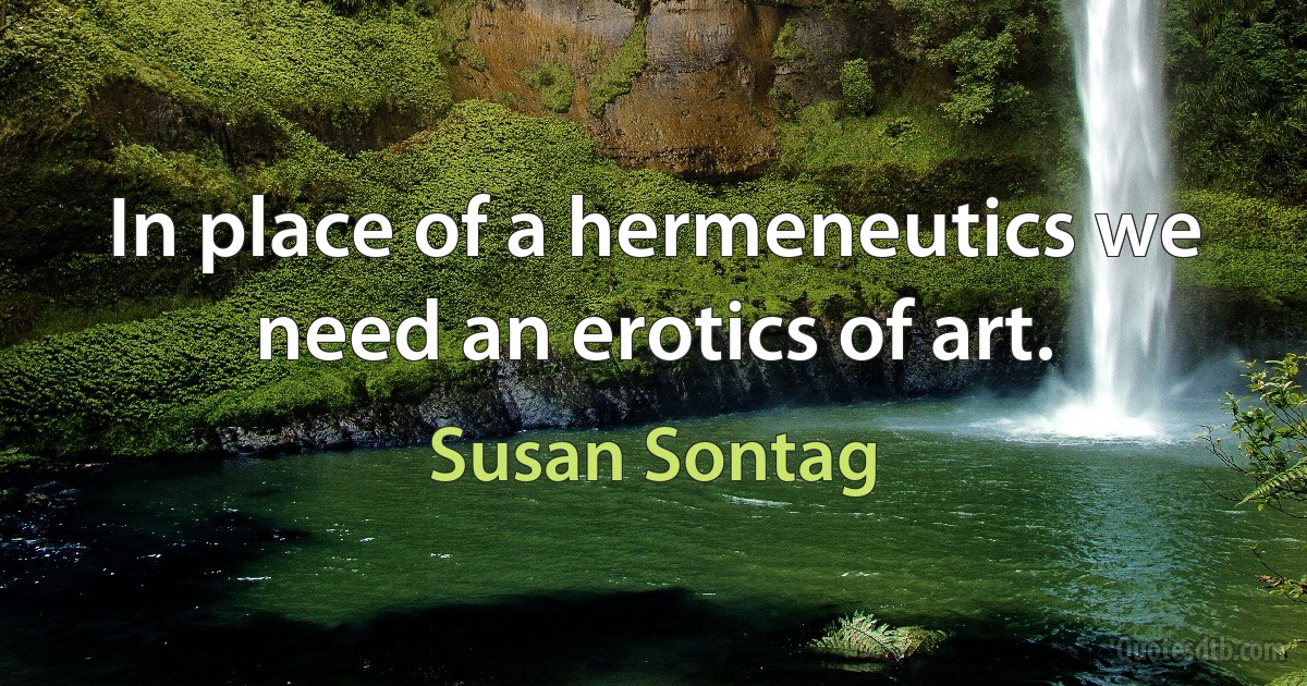 In place of a hermeneutics we need an erotics of art. (Susan Sontag)