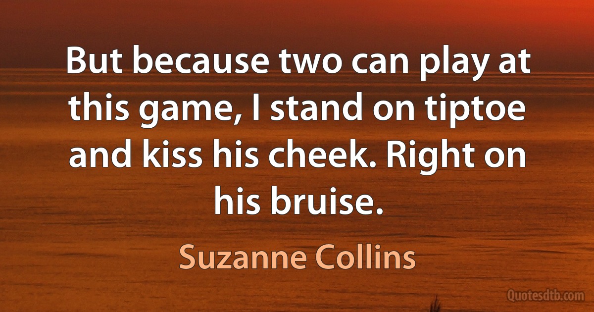 But because two can play at this game, I stand on tiptoe and kiss his cheek. Right on his bruise. (Suzanne Collins)