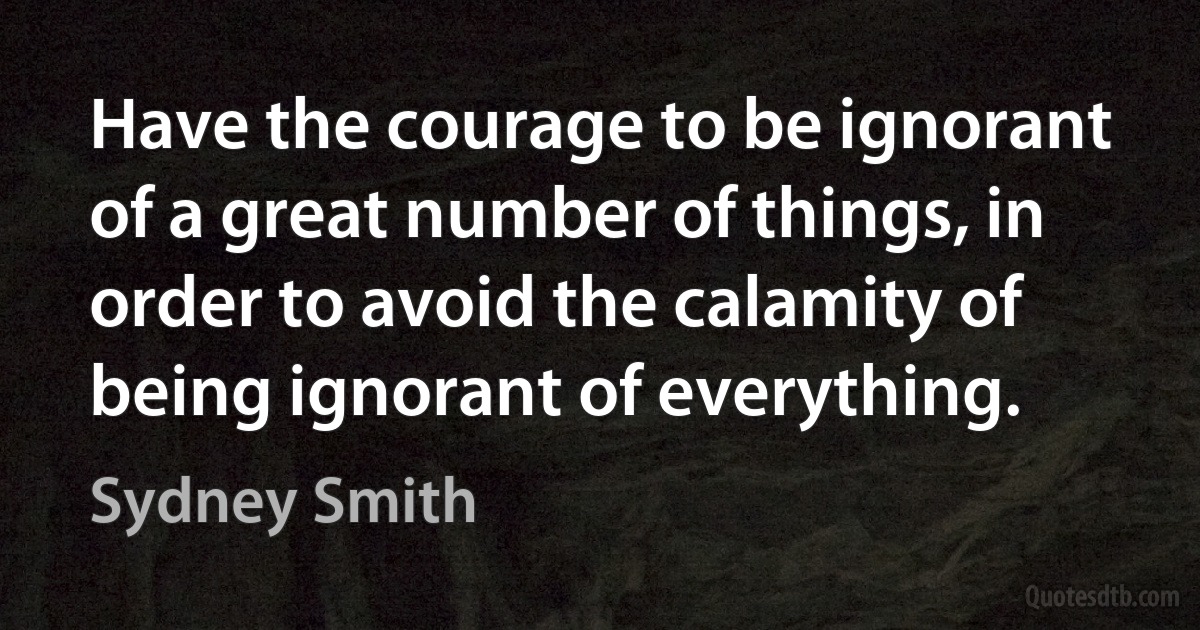 Have the courage to be ignorant of a great number of things, in order to avoid the calamity of being ignorant of everything. (Sydney Smith)