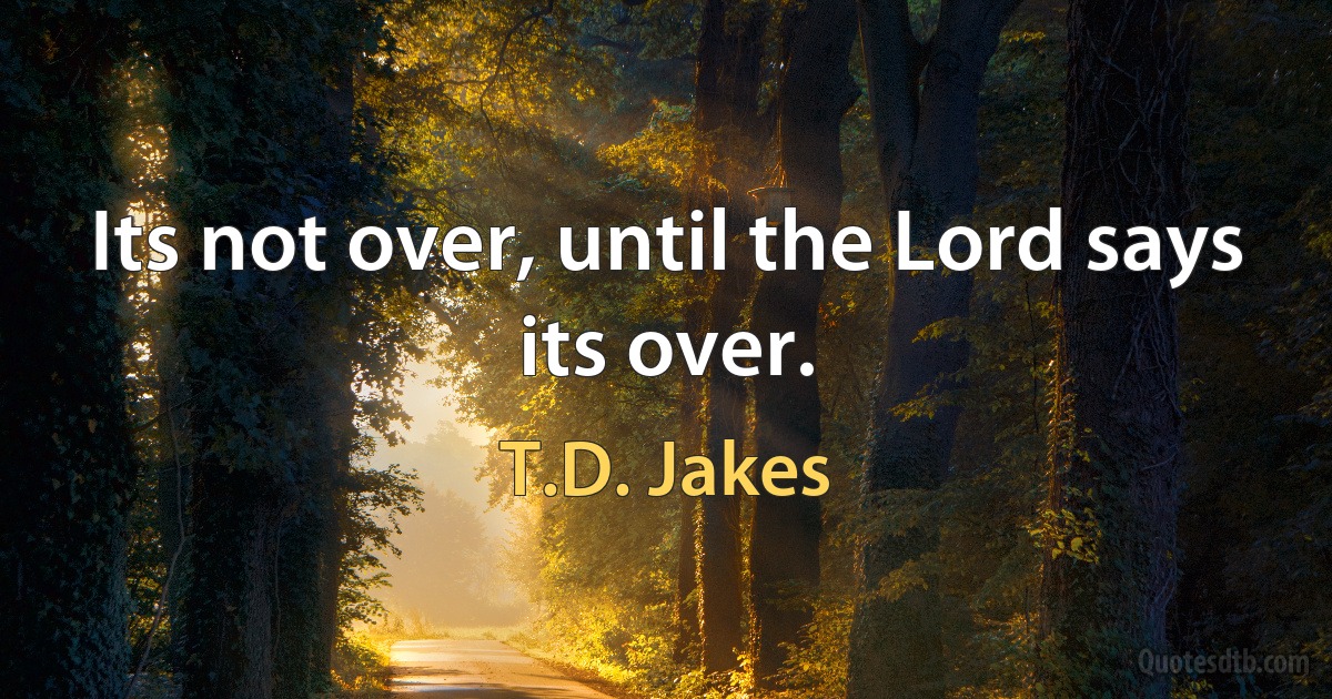 Its not over, until the Lord says its over. (T.D. Jakes)