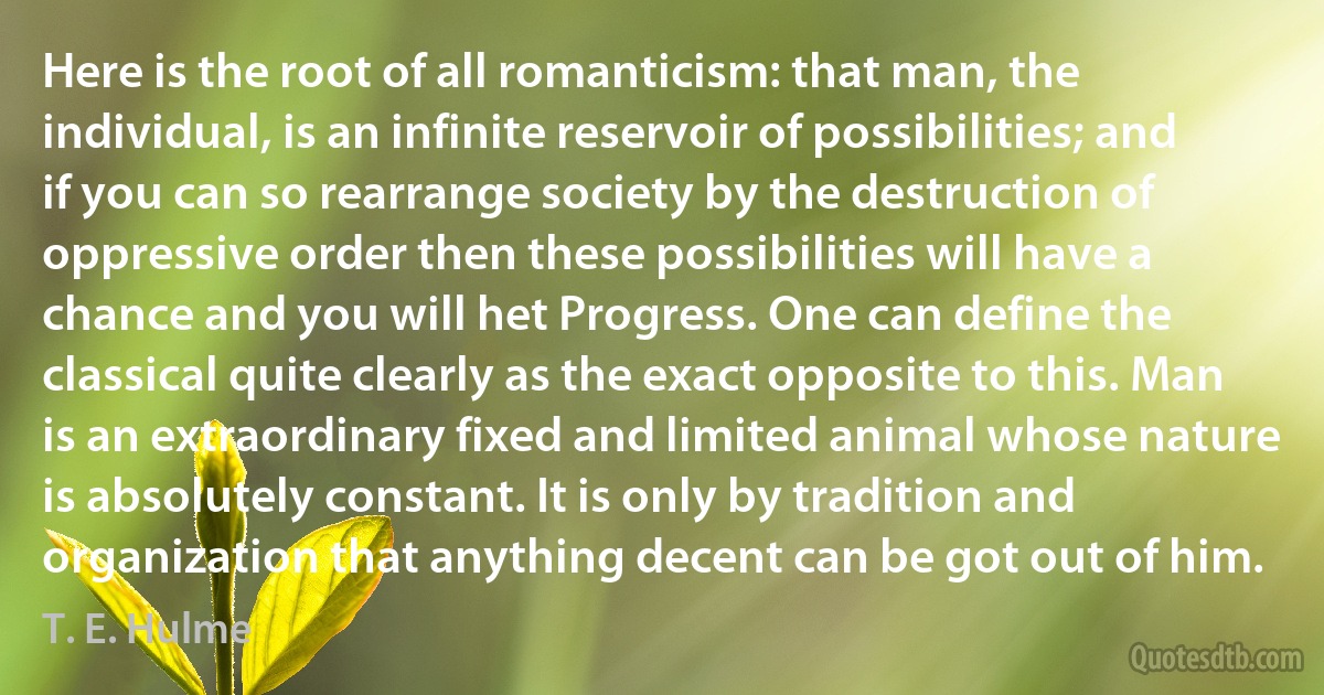 Here is the root of all romanticism: that man, the individual, is an infinite reservoir of possibilities; and if you can so rearrange society by the destruction of oppressive order then these possibilities will have a chance and you will het Progress. One can define the classical quite clearly as the exact opposite to this. Man is an extraordinary fixed and limited animal whose nature is absolutely constant. It is only by tradition and organization that anything decent can be got out of him. (T. E. Hulme)