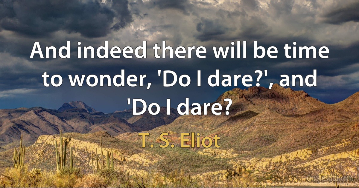 And indeed there will be time to wonder, 'Do I dare?', and 'Do I dare? (T. S. Eliot)