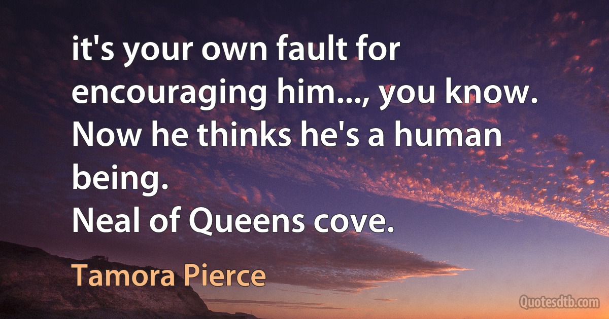 it's your own fault for encouraging him..., you know. Now he thinks he's a human being.
Neal of Queens cove. (Tamora Pierce)