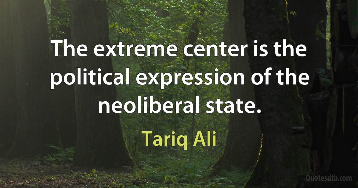 The extreme center is the political expression of the neoliberal state. (Tariq Ali)