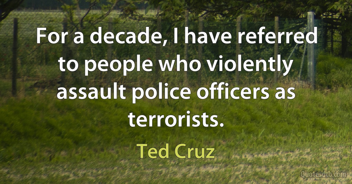 For a decade, I have referred to people who violently assault police officers as terrorists. (Ted Cruz)