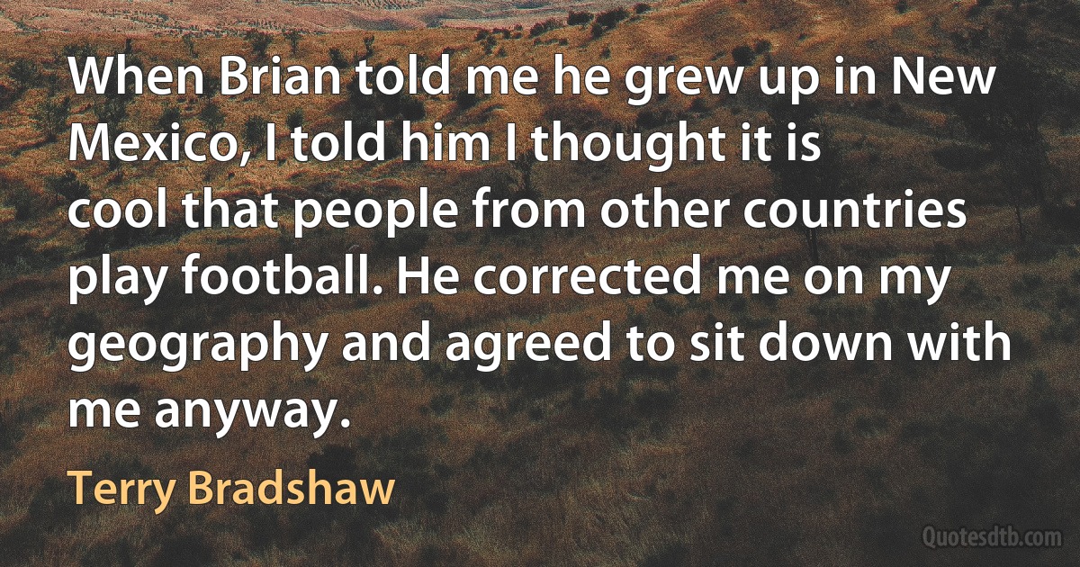 When Brian told me he grew up in New Mexico, I told him I thought it is cool that people from other countries play football. He corrected me on my geography and agreed to sit down with me anyway. (Terry Bradshaw)