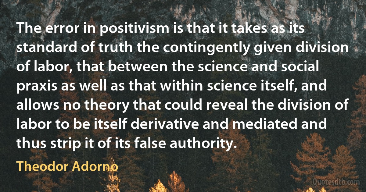 The error in positivism is that it takes as its standard of truth the contingently given division of labor, that between the science and social praxis as well as that within science itself, and allows no theory that could reveal the division of labor to be itself derivative and mediated and thus strip it of its false authority. (Theodor Adorno)