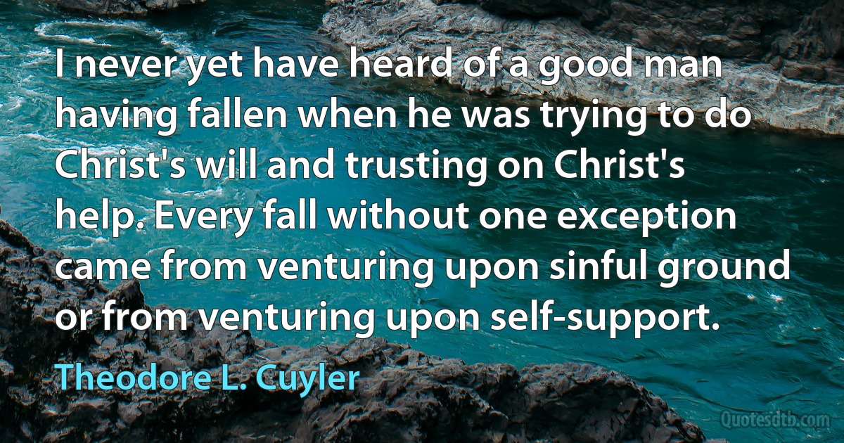 I never yet have heard of a good man having fallen when he was trying to do Christ's will and trusting on Christ's help. Every fall without one exception came from venturing upon sinful ground or from venturing upon self-support. (Theodore L. Cuyler)