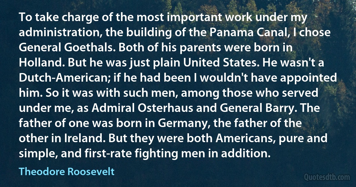 To take charge of the most important work under my administration, the building of the Panama Canal, I chose General Goethals. Both of his parents were born in Holland. But he was just plain United States. He wasn't a Dutch-American; if he had been I wouldn't have appointed him. So it was with such men, among those who served under me, as Admiral Osterhaus and General Barry. The father of one was born in Germany, the father of the other in Ireland. But they were both Americans, pure and simple, and first-rate fighting men in addition. (Theodore Roosevelt)