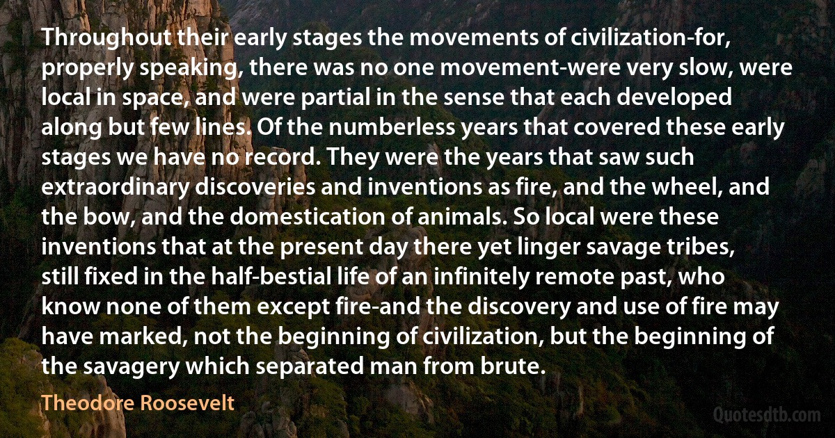 Throughout their early stages the movements of civilization-for, properly speaking, there was no one movement-were very slow, were local in space, and were partial in the sense that each developed along but few lines. Of the numberless years that covered these early stages we have no record. They were the years that saw such extraordinary discoveries and inventions as fire, and the wheel, and the bow, and the domestication of animals. So local were these inventions that at the present day there yet linger savage tribes, still fixed in the half-bestial life of an infinitely remote past, who know none of them except fire-and the discovery and use of fire may have marked, not the beginning of civilization, but the beginning of the savagery which separated man from brute. (Theodore Roosevelt)