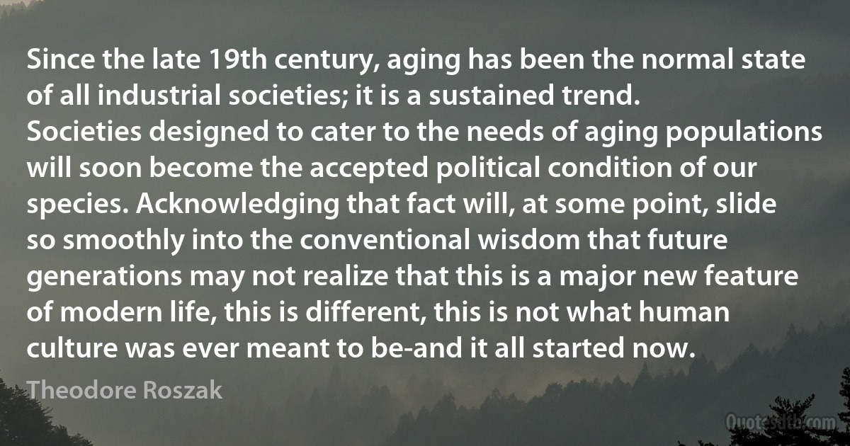 Since the late 19th century, aging has been the normal state of all industrial societies; it is a sustained trend. Societies designed to cater to the needs of aging populations will soon become the accepted political condition of our species. Acknowledging that fact will, at some point, slide so smoothly into the conventional wisdom that future generations may not realize that this is a major new feature of modern life, this is different, this is not what human culture was ever meant to be-and it all started now. (Theodore Roszak)