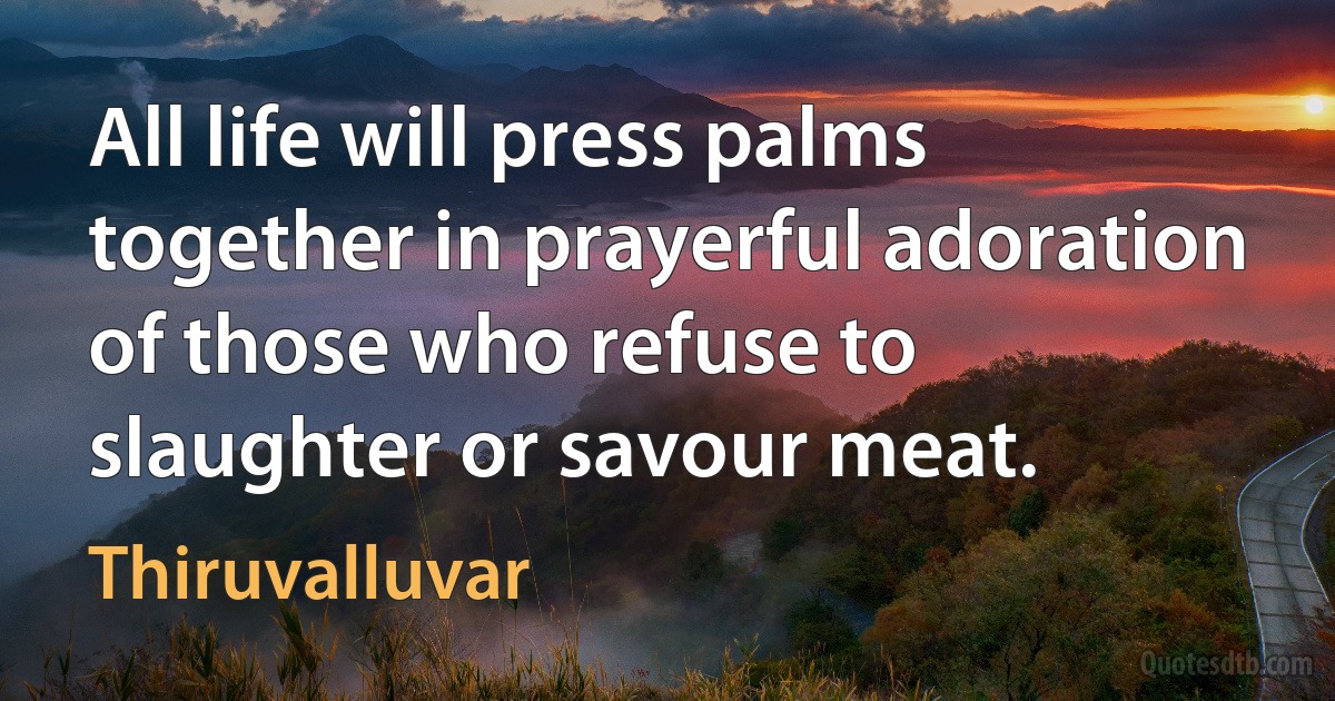 All life will press palms together in prayerful adoration
of those who refuse to slaughter or savour meat. (Thiruvalluvar)