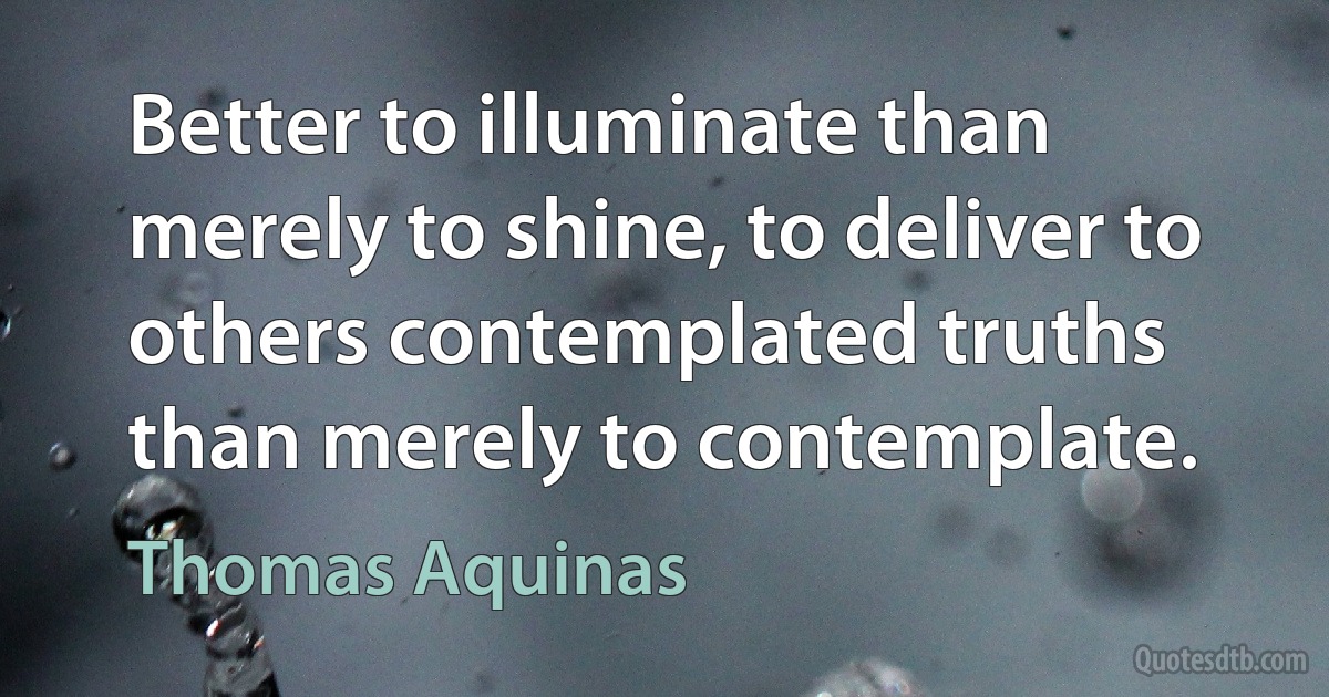 Better to illuminate than merely to shine, to deliver to others contemplated truths than merely to contemplate. (Thomas Aquinas)