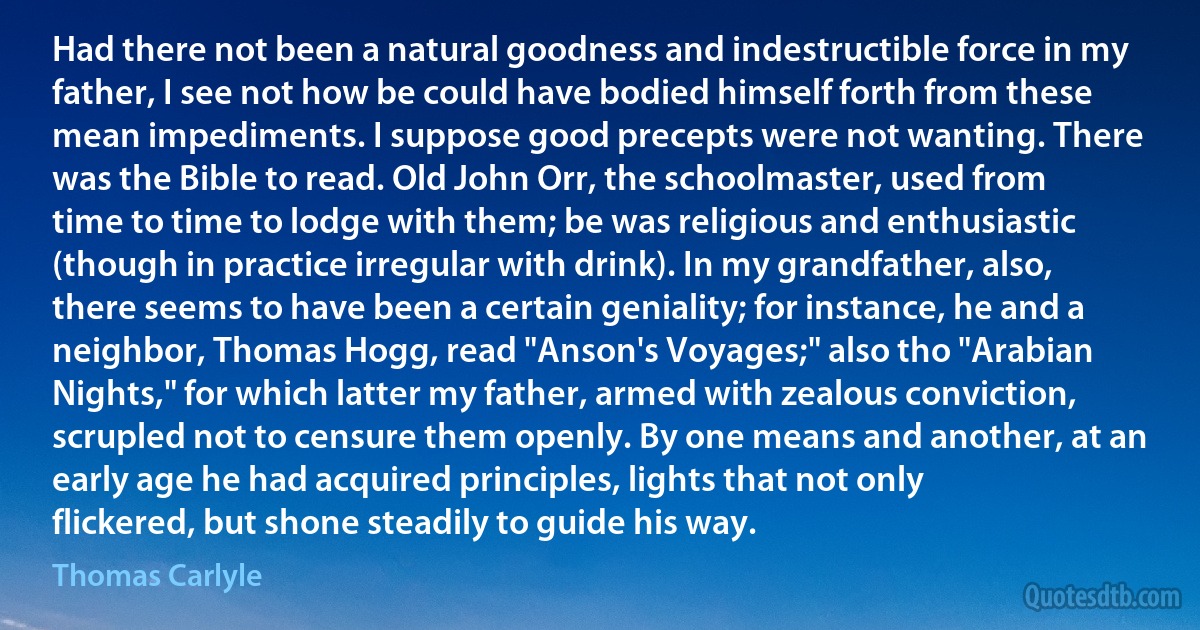 Had there not been a natural goodness and indestructible force in my father, I see not how be could have bodied himself forth from these mean impediments. I suppose good precepts were not wanting. There was the Bible to read. Old John Orr, the schoolmaster, used from time to time to lodge with them; be was religious and enthusiastic (though in practice irregular with drink). In my grandfather, also, there seems to have been a certain geniality; for instance, he and a neighbor, Thomas Hogg, read "Anson's Voyages;" also tho "Arabian Nights," for which latter my father, armed with zealous conviction, scrupled not to censure them openly. By one means and another, at an early age he had acquired principles, lights that not only flickered, but shone steadily to guide his way. (Thomas Carlyle)