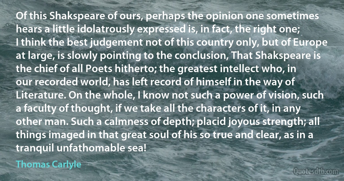 Of this Shakspeare of ours, perhaps the opinion one sometimes hears a little idolatrously expressed is, in fact, the right one; I think the best judgement not of this country only, but of Europe at large, is slowly pointing to the conclusion, That Shakspeare is the chief of all Poets hitherto; the greatest intellect who, in our recorded world, has left record of himself in the way of Literature. On the whole, I know not such a power of vision, such a faculty of thought, if we take all the characters of it, in any other man. Such a calmness of depth; placid joyous strength; all things imaged in that great soul of his so true and clear, as in a tranquil unfathomable sea! (Thomas Carlyle)