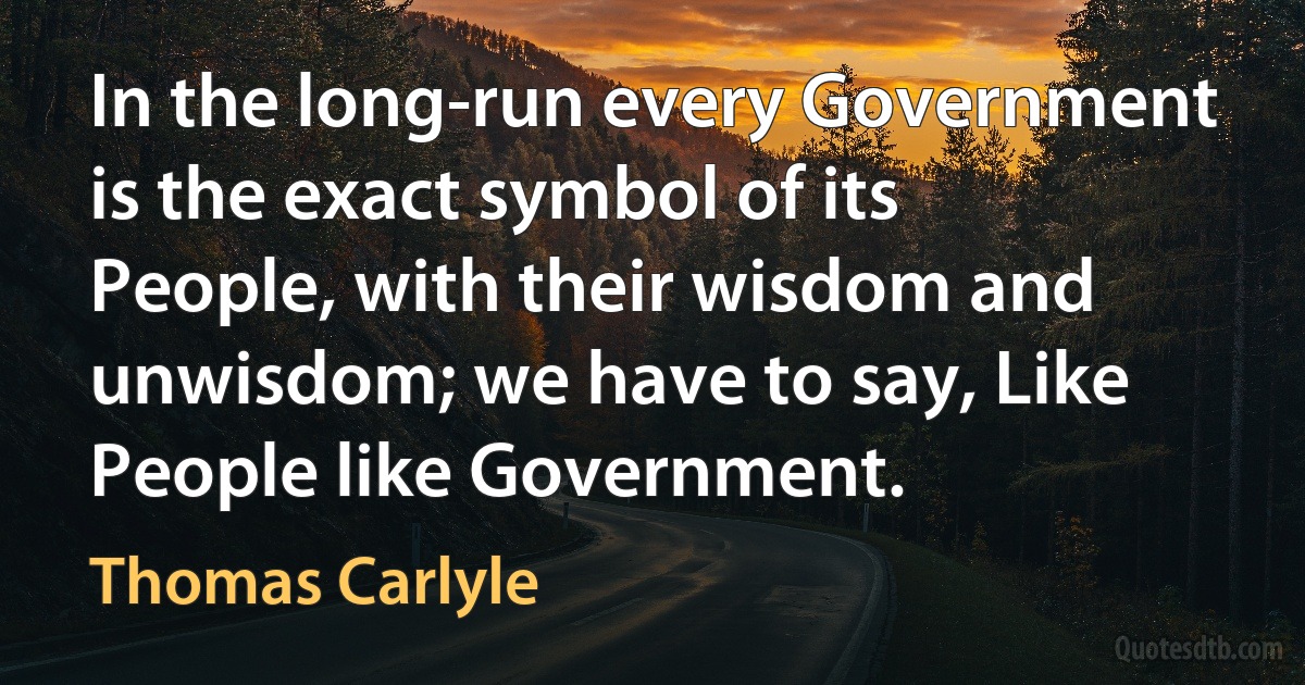 In the long-run every Government is the exact symbol of its People, with their wisdom and unwisdom; we have to say, Like People like Government. (Thomas Carlyle)