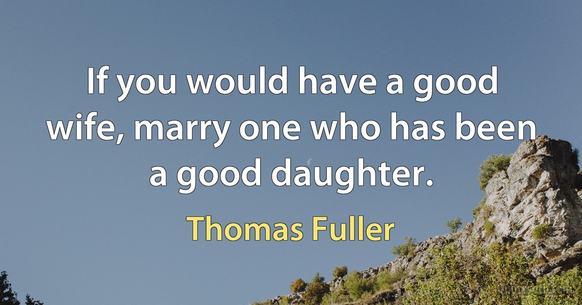 If you would have a good wife, marry one who has been a good daughter. (Thomas Fuller)