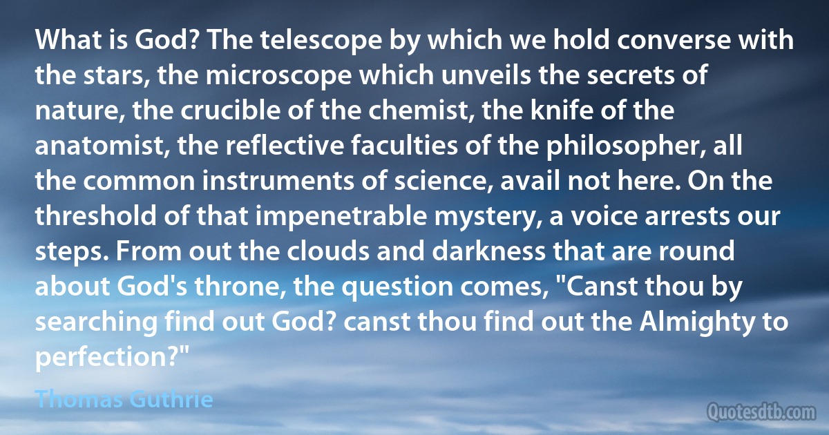 What is God? The telescope by which we hold converse with the stars, the microscope which unveils the secrets of nature, the crucible of the chemist, the knife of the anatomist, the reflective faculties of the philosopher, all the common instruments of science, avail not here. On the threshold of that impenetrable mystery, a voice arrests our steps. From out the clouds and darkness that are round about God's throne, the question comes, "Canst thou by searching find out God? canst thou find out the Almighty to perfection?" (Thomas Guthrie)