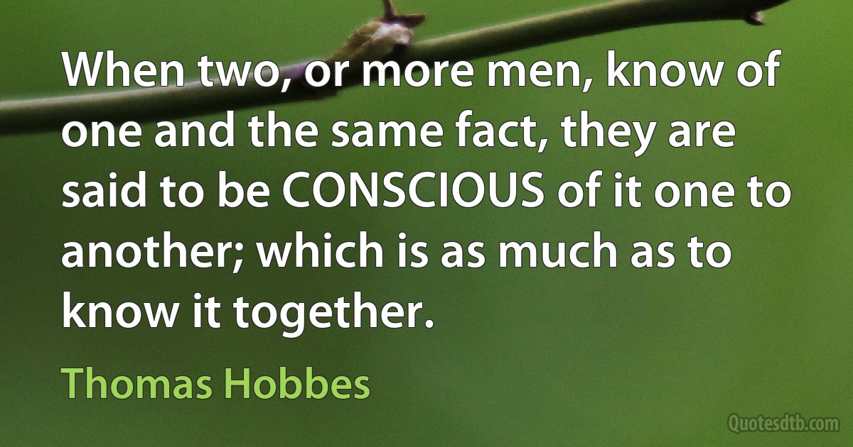 When two, or more men, know of one and the same fact, they are said to be CONSCIOUS of it one to another; which is as much as to know it together. (Thomas Hobbes)