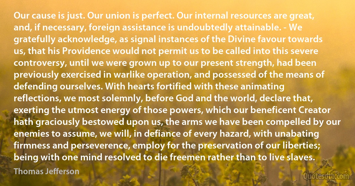 Our cause is just. Our union is perfect. Our internal resources are great, and, if necessary, foreign assistance is undoubtedly attainable. - We gratefully acknowledge, as signal instances of the Divine favour towards us, that his Providence would not permit us to be called into this severe controversy, until we were grown up to our present strength, had been previously exercised in warlike operation, and possessed of the means of defending ourselves. With hearts fortified with these animating reflections, we most solemnly, before God and the world, declare that, exerting the utmost energy of those powers, which our beneficent Creator hath graciously bestowed upon us, the arms we have been compelled by our enemies to assume, we will, in defiance of every hazard, with unabating firmness and perseverence, employ for the preservation of our liberties; being with one mind resolved to die freemen rather than to live slaves. (Thomas Jefferson)