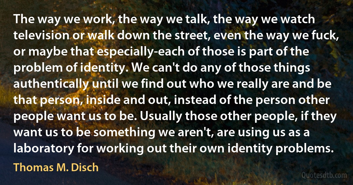 The way we work, the way we talk, the way we watch television or walk down the street, even the way we fuck, or maybe that especially-each of those is part of the problem of identity. We can't do any of those things authentically until we find out who we really are and be that person, inside and out, instead of the person other people want us to be. Usually those other people, if they want us to be something we aren't, are using us as a laboratory for working out their own identity problems. (Thomas M. Disch)