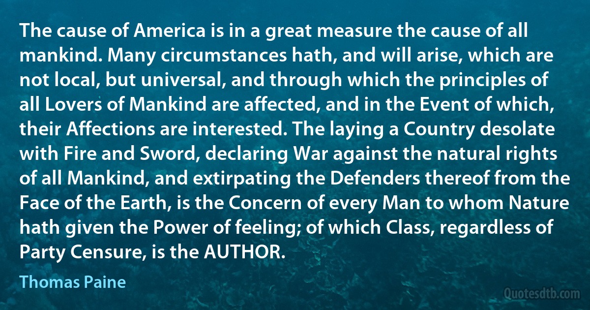 The cause of America is in a great measure the cause of all mankind. Many circumstances hath, and will arise, which are not local, but universal, and through which the principles of all Lovers of Mankind are affected, and in the Event of which, their Affections are interested. The laying a Country desolate with Fire and Sword, declaring War against the natural rights of all Mankind, and extirpating the Defenders thereof from the Face of the Earth, is the Concern of every Man to whom Nature hath given the Power of feeling; of which Class, regardless of Party Censure, is the AUTHOR. (Thomas Paine)