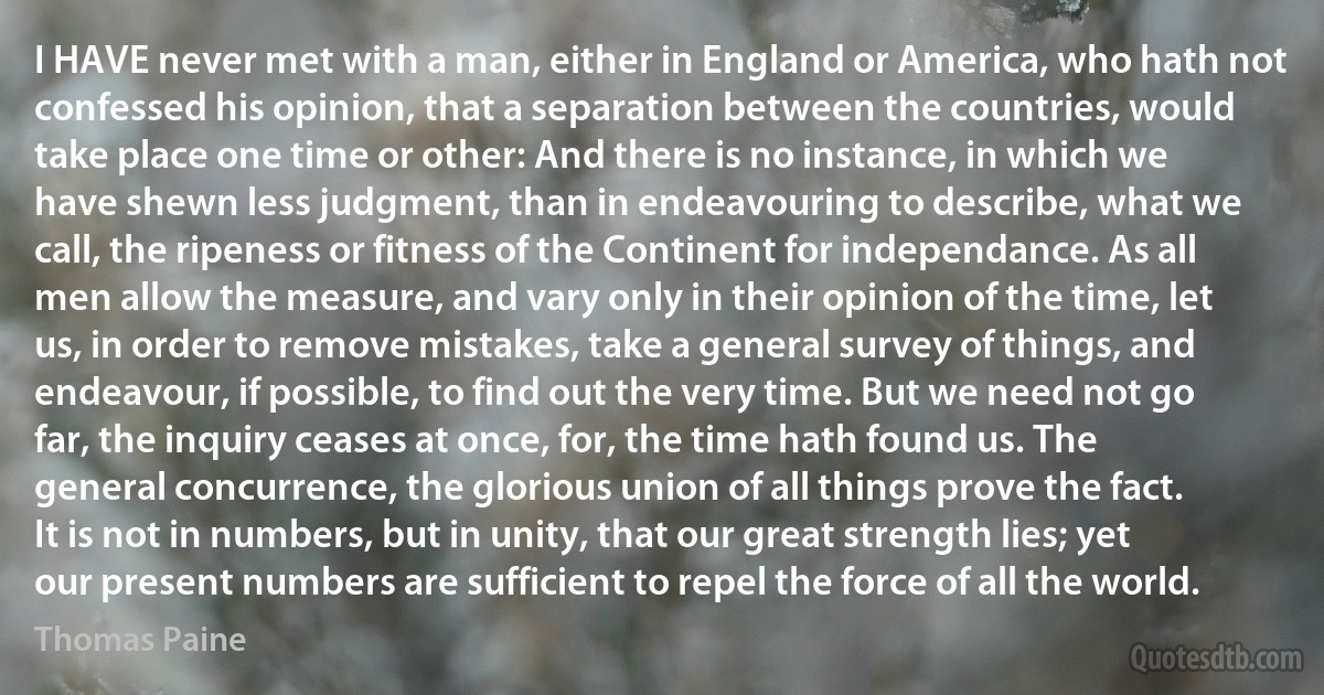 I HAVE never met with a man, either in England or America, who hath not confessed his opinion, that a separation between the countries, would take place one time or other: And there is no instance, in which we have shewn less judgment, than in endeavouring to describe, what we call, the ripeness or fitness of the Continent for independance. As all men allow the measure, and vary only in their opinion of the time, let us, in order to remove mistakes, take a general survey of things, and endeavour, if possible, to find out the very time. But we need not go far, the inquiry ceases at once, for, the time hath found us. The general concurrence, the glorious union of all things prove the fact. It is not in numbers, but in unity, that our great strength lies; yet our present numbers are sufficient to repel the force of all the world. (Thomas Paine)