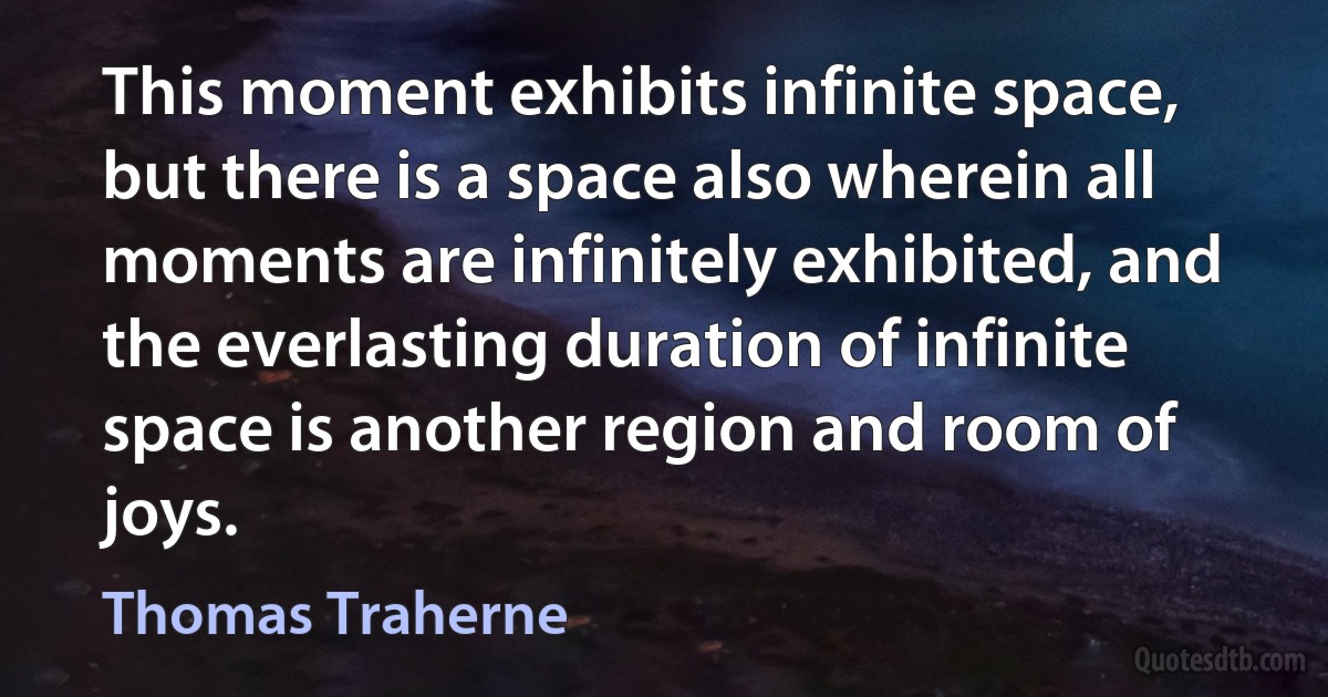 This moment exhibits infinite space, but there is a space also wherein all moments are infinitely exhibited, and the everlasting duration of infinite space is another region and room of joys. (Thomas Traherne)