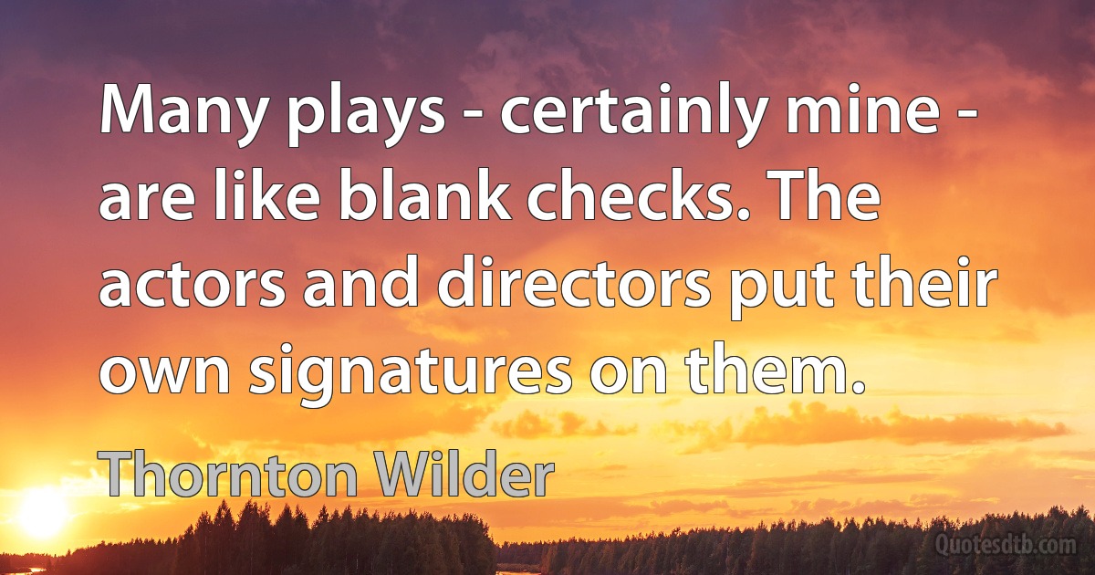 Many plays - certainly mine - are like blank checks. The actors and directors put their own signatures on them. (Thornton Wilder)